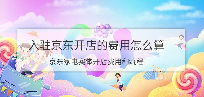 入驻京东开店的费用怎么算 京东家电实体开店费用和流程？